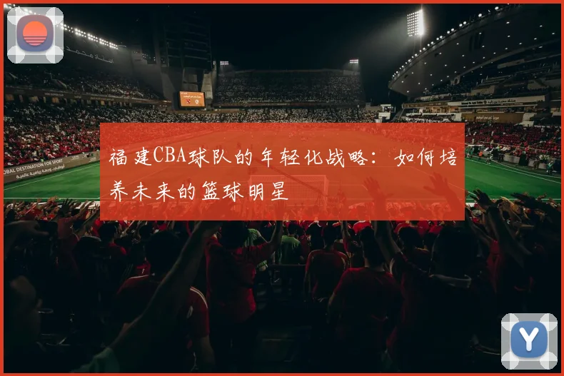 福建CBA球队的年轻化战略：如何培养未来的篮球明星