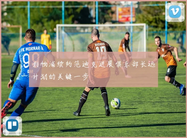 利物浦续约范迪克进展俱乐部长远计划的关键一步