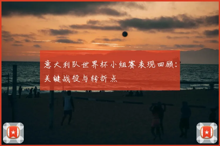 意大利队世界杯小组赛表现回顾:关键战役与转折点