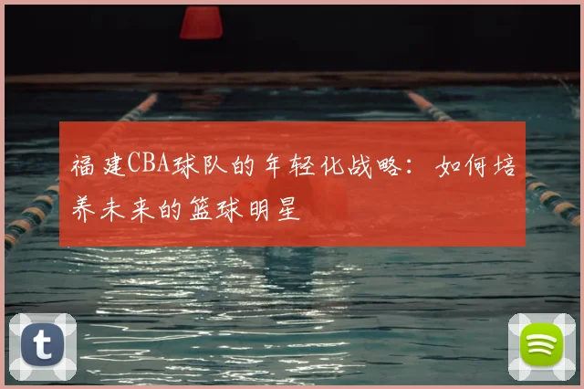 福建CBA球队的年轻化战略:如何培养未来的篮球明星