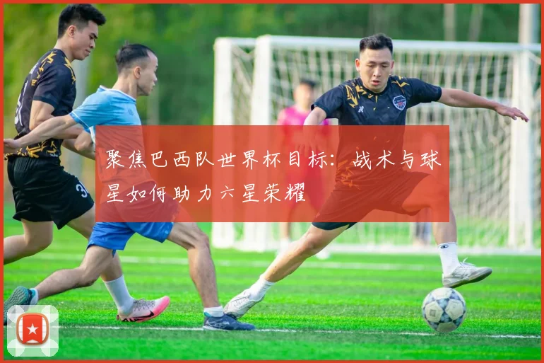 聚焦巴西队世界杯目标:战术与球星如何助力六星荣耀