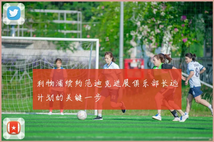 利物浦续约范迪克进展俱乐部长远计划的关键一步