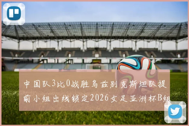 中国队3比0战胜乌兹别克斯坦队提前小组出线锁定2026女足亚洲杯B组头名